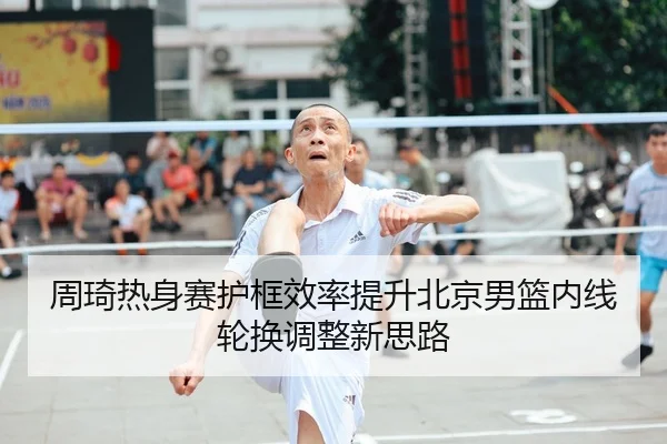 周琦热身赛护框效率提升北京男篮内线轮换调整新思路 | ANBOSPORTS