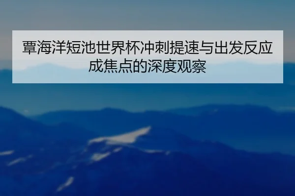 覃海洋短池世界杯冲刺提速与出发反应成焦点的深度观察 | ANBOSPORTS